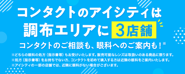 コンタクトのアイシティは調布エリアに3店舗！コンタクトのご相談も、眼科へのご案内も！※どちらの眼科の処方（指示書等）もお受けいたします。販売可能なレンズは取扱いのある商品に限ります。※処方（指示書等）をお持ちでない方、コンタクトを初めて購入する方は近隣の眼科をご案内いたします。※アイシティの一部の店舗では、近隣に眼科がない場合がございます。