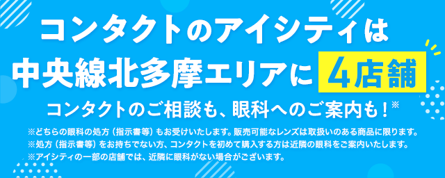 コンタクトのアイシティは中央線北多摩エリアに4店舗！コンタクトのご相談も、眼科へのご案内も！※どちらの眼科の処方（指示書等）もお受けいたします。販売可能なレンズは取扱いのある商品に限ります。※処方（指示書等）をお持ちでない方、コンタクトを初めて購入する方は近隣の眼科をご案内いたします。※アイシティの一部の店舗では、近隣に眼科がない場合がございます。