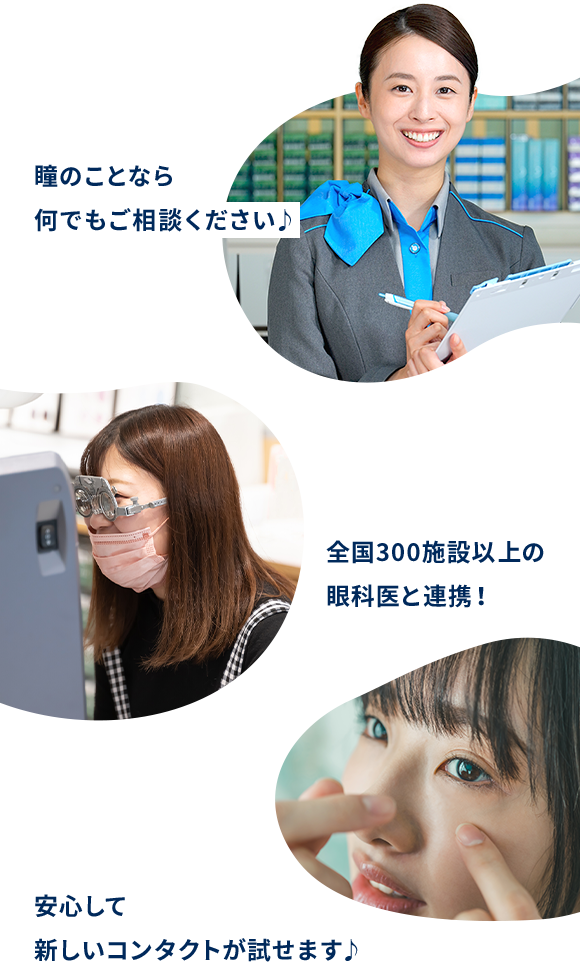 瞳のプロに相談できる！瞳のことなら何でもご相談ください♪ 眼科が近くにある！※1全国300施設以上の眼科医と連携！ 返品・交換できる！※2安心して新しいコンタクトが試せます♪