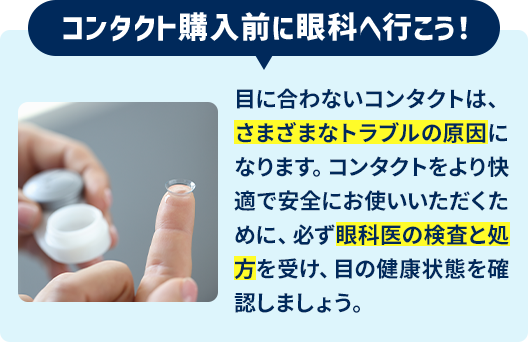 コンタクト購入前に眼科へ行こう！目に合わないコンタクトは、さまざまなトラブルの原因になります。コンタクトをより快適で安全にお使いいただくために、必ず眼科医の検査と処方を受け、目の健康状態を確認しましょう。