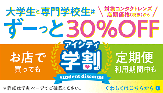アイシティ学割 Student discount 大学生・専門学生はずーっとコンタクトレンズ店頭価格(税抜)から30%OFF!詳しくはこちら
