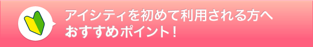 アイシティを初めて利用される方へおすすめポイント！