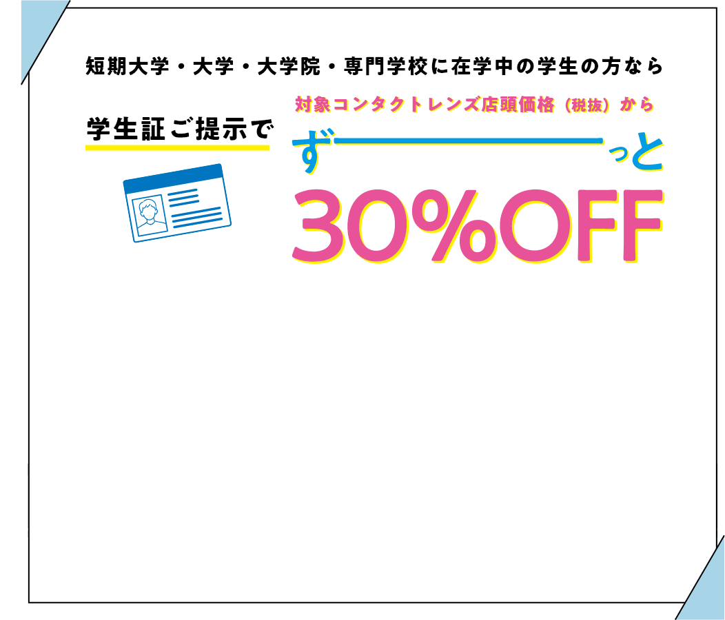短期大学・大学・大学院・専門学校に在学中の学生の方なら 学生証ご提示で 対象コンタクトレンズ店頭価格（税抜）から 30%OFF