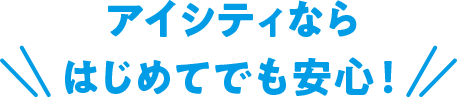 アイシティならはじめてでも安心！