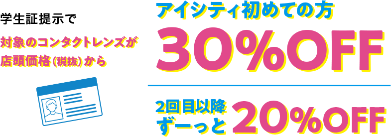 学生証提示で対象のコンタクトレンズが店頭価格（税抜）からアイシティ初めての方30%OFF、2回目以降ずーっと20%OFF