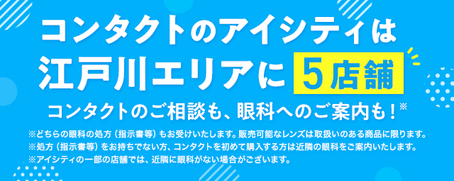 コンタクトのアイシティは江戸川エリアに5店舗！コンタクトのご相談も、眼科へのご案内も！※どちらの眼科の処方（指示書等）もお受けいたします。販売可能なレンズは取扱いのある商品に限ります。※処方（指示書等）をお持ちでない方、コンタクトを初めて購入する方は近隣の眼科をご案内いたします。※アイシティの一部の店舗では、近隣に眼科がない場合がございます。