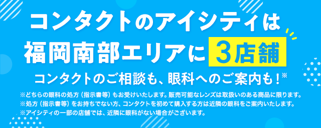 コンタクトのアイシティは福岡南部エリアに3店舗！コンタクトのご相談も、眼科へのご案内も！※どちらの眼科の処方（指示書等）もお受けいたします。販売可能なレンズは取扱いのある商品に限ります。※処方（指示書等）をお持ちでない方、コンタクトを初めて購入する方は近隣の眼科をご案内いたします。※アイシティの一部の店舗では、近隣に眼科がない場合がございます。