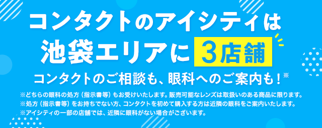 コンタクトのアイシティは池袋エリアに3店舗！コンタクトのご相談も、眼科へのご案内も！※どちらの眼科の処方（指示書等）もお受けいたします。販売可能なレンズは取扱いのある商品に限ります。※処方（指示書等）をお持ちでない方、コンタクトを初めて購入する方は近隣の眼科をご案内いたします。※アイシティの一部の店舗では、近隣に眼科がない場合がございます。
