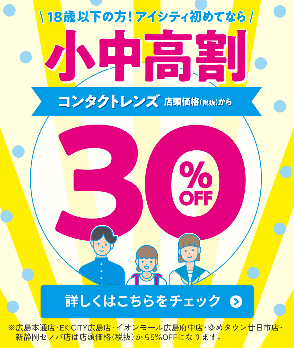 18歳以下の方！アイシティ初めてなら 小中高割 コンタクトレンズ 店頭価格(税抜)から 30% OFF 詳しくはこちら