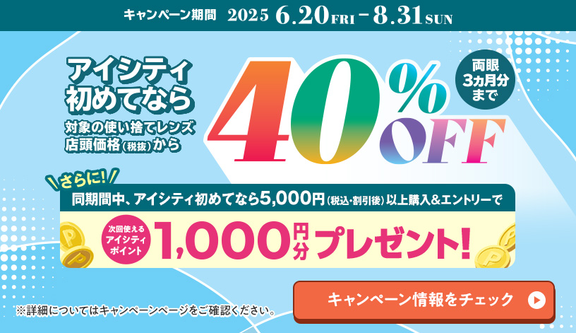 対象の使い捨てレンズ40％OFFキャンペーン。アイシティ初めてなら、対象の使い捨てレンズが店頭価格（税抜）から両眼3ヵ月分まで40％OFF！8/31(日)まで！詳しくはこちら