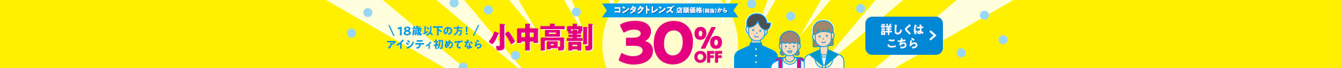 18歳以下の方！アイシティ初めてなら 小中高割 コンタクトレンズ 店頭価格(税抜)から 30% OFF 詳しくはこちら