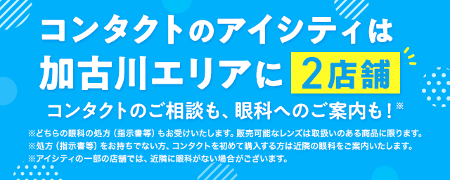 コンタクトのアイシティは加古川エリアに2店舗！コンタクトのご相談も、眼科へのご案内も！※どちらの眼科の処方（指示書等）もお受けいたします。販売可能なレンズは取扱いのある商品に限ります。※処方（指示書等）をお持ちでない方、コンタクトを初めて購入する方は近隣の眼科をご案内いたします。※アイシティの一部の店舗では、近隣に眼科がない場合がございます。