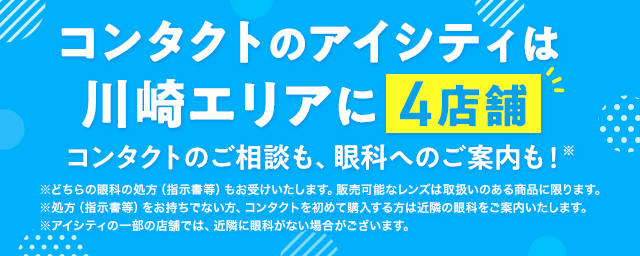 コンタクトのアイシティは川崎エリアに4店舗！コンタクトのご相談も、眼科へのご案内も！※どちらの眼科の処方（指示書等）もお受けいたします。販売可能なレンズは取扱いのある商品に限ります。※処方（指示書等）をお持ちでない方、コンタクトを初めて購入する方は近隣の眼科をご案内いたします。※アイシティの一部の店舗では、近隣に眼科がない場合がございます。