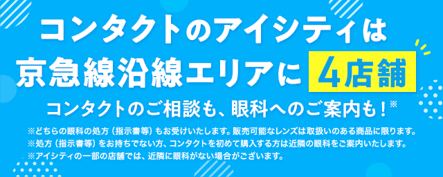 コンタクトのアイシティは京急線沿線エリアに4店舗！コンタクトのご相談も、眼科へのご案内も！※どちらの眼科の処方（指示書等）もお受けいたします。販売可能なレンズは取扱いのある商品に限ります。※処方（指示書等）をお持ちでない方、コンタクトを初めて購入する方は近隣の眼科をご案内いたします。※アイシティの一部の店舗では、近隣に眼科がない場合がございます。