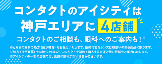 コンタクトのアイシティは神戸エリアに4店舗！コンタクトのご相談も、眼科へのご案内も！※どちらの眼科の処方（指示書等）もお受けいたします。販売可能なレンズは取扱いのある商品に限ります。※処方（指示書等）をお持ちでない方、コンタクトを初めて購入する方は近隣の眼科をご案内いたします。※アイシティの一部の店舗では、近隣に眼科がない場合がございます。