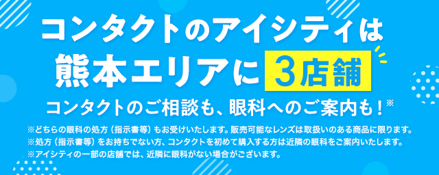 コンタクトのアイシティは熊本エリアに3店舗！コンタクトのご相談も、眼科へのご案内も！※どちらの眼科の処方（指示書等）もお受けいたします。販売可能なレンズは取扱いのある商品に限ります。※処方（指示書等）をお持ちでない方、コンタクトを初めて購入する方は近隣の眼科をご案内いたします。※アイシティの一部の店舗では、近隣に眼科がない場合がございます。