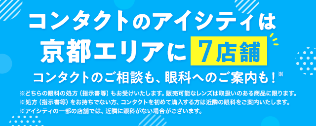 コンタクトのアイシティは京都エリアに7店舗！コンタクトのご相談も、眼科へのご案内も！※どちらの眼科の処方（指示書等）もお受けいたします。販売可能なレンズは取扱いのある商品に限ります。※処方（指示書等）をお持ちでない方、コンタクトを初めて購入する方は近隣の眼科をご案内いたします。※アイシティの一部の店舗では、近隣に眼科がない場合がございます。