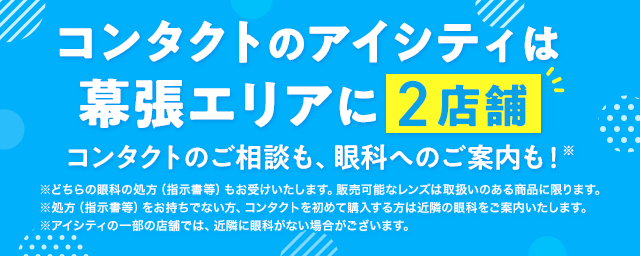 コンタクトのアイシティは幕張エリアに2店舗！コンタクトのご相談も、眼科へのご案内も！※どちらの眼科の処方（指示書等）もお受けいたします。販売可能なレンズは取扱いのある商品に限ります。※処方（指示書等）をお持ちでない方、コンタクトを初めて購入する方は近隣の眼科をご案内いたします。※アイシティの一部の店舗では、近隣に眼科がない場合がございます。