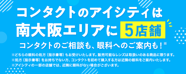 コンタクトのアイシティは南大阪エリアに5店舗！コンタクトのご相談も、眼科へのご案内も！※どちらの眼科の処方（指示書等）もお受けいたします。販売可能なレンズは取扱いのある商品に限ります。※処方（指示書等）をお持ちでない方、コンタクトを初めて購入する方は近隣の眼科をご案内いたします。※アイシティの一部の店舗では、近隣に眼科がない場合がございます。