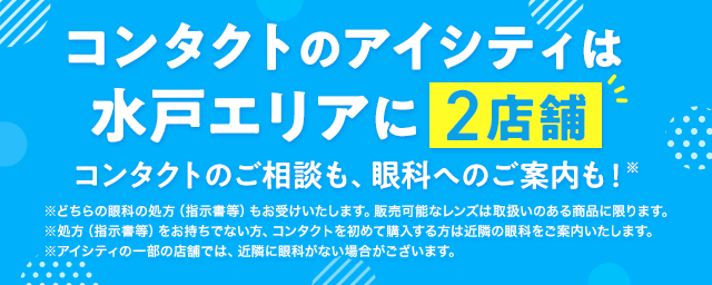 コンタクトのアイシティは水戸エリアに2店舗！コンタクトのご相談も、眼科へのご案内も！※どちらの眼科の処方（指示書等）もお受けいたします。販売可能なレンズは取扱いのある商品に限ります。※処方（指示書等）をお持ちでない方、コンタクトを初めて購入する方は近隣の眼科をご案内いたします。※アイシティの一部の店舗では、近隣に眼科がない場合がございます。