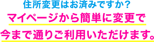 住所変更はお済みですか? マイページから簡単に変更で今まで通りご利用いただけます。