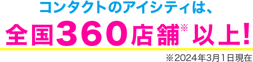 コンタクトのアイシティは、全国360店舗※以上! ※2024年3月1日現在