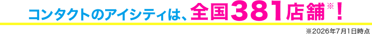 コンタクトのアイシティは、全国379店舗※！ ※2026年4月1日時点
