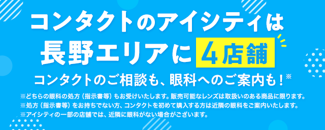 コンタクトのアイシティは長野エリアに4店舗！コンタクトのご相談も、眼科へのご案内も！※どちらの眼科の処方（指示書等）もお受けいたします。販売可能なレンズは取扱いのある商品に限ります。※処方（指示書等）をお持ちでない方、コンタクトを初めて購入する方は近隣の眼科をご案内いたします。※アイシティの一部の店舗では、近隣に眼科がない場合がございます。