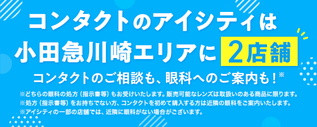 コンタクトのアイシティは小田急川崎エリアに2店舗！コンタクトのご相談も、眼科へのご案内も！※どちらの眼科の処方（指示書等）もお受けいたします。販売可能なレンズは取扱いのある商品に限ります。※処方（指示書等）をお持ちでない方、コンタクトを初めて購入する方は近隣の眼科をご案内いたします。※アイシティの一部の店舗では、近隣に眼科がない場合がございます。
