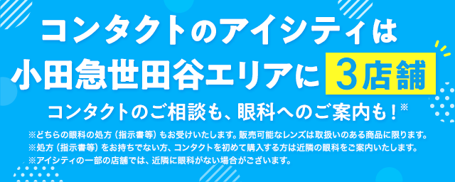 コンタクトのアイシティは小田急世田谷エリアに3店舗！コンタクトのご相談も、眼科へのご案内も！※どちらの眼科の処方（指示書等）もお受けいたします。販売可能なレンズは取扱いのある商品に限ります。※処方（指示書等）をお持ちでない方、コンタクトを初めて購入する方は近隣の眼科をご案内いたします。※アイシティの一部の店舗では、近隣に眼科がない場合がございます。