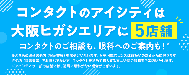 コンタクトのアイシティは大阪ヒガシエリアに5店舗！コンタクトのご相談も、眼科へのご案内も！※どちらの眼科の処方（指示書等）もお受けいたします。販売可能なレンズは取扱いのある商品に限ります。※処方（指示書等）をお持ちでない方、コンタクトを初めて購入する方は近隣の眼科をご案内いたします。※アイシティの一部の店舗では、近隣に眼科がない場合がございます。