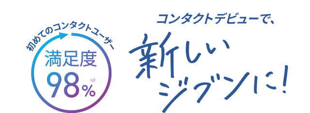 初めてのコンタクトユーザー満足度98%※2。コンタクトデビューで、新しいジブンに！
