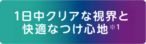 1日中クリアな視界と快適なつけ心地※1