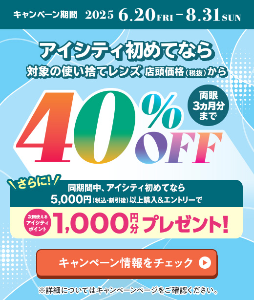 対象の使い捨てレンズ40％OFFキャンペーン。アイシティ初めてなら、対象の使い捨てレンズが店頭価格（税抜）から両眼3ヵ月分まで40％OFF！8/31(日)まで！詳しくはこちら