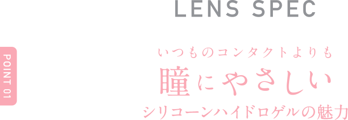 Point1 LENS SPECいつものコンタクトよりも 瞳にやさしい ※シリコーンハイドロゲルの魅力