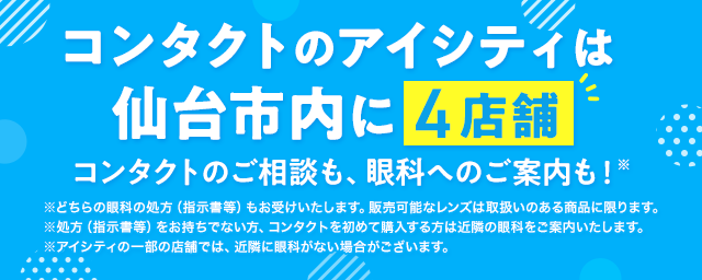 コンタクトのアイシティは仙台市内に4店舗！コンタクトのご相談も、眼科へのご案内も！※どちらの眼科の処方（指示書等）もお受けいたします。販売可能なレンズは取扱いのある商品に限ります。※処方（指示書等）をお持ちでない方、コンタクトを初めて購入する方は近隣の眼科をご案内いたします。※アイシティの一部の店舗では、近隣に眼科がない場合がございます。