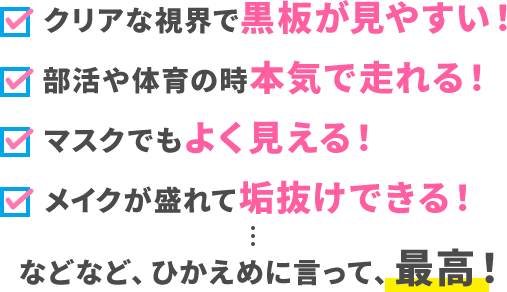 クリアな視界で黒板が見やすい！ 部活や体育の時本気で走れる！ マスクでもよく見える！ メイクが盛れて垢抜けできる！ などなど、ひかえめに言って、最高！