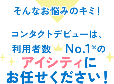 そんなお悩みのキミ!コンタクトデビューは、利用者数No.1※の アイシティにお任せください!