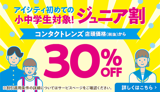 アイシティ初めての小中学生対象！ジュニア割 コンタクトレンズ 店頭価格（税抜）から 30%OFF ※割引適用条件の詳細についてはサービスページをご確認ください。 詳しくはこちら ＞