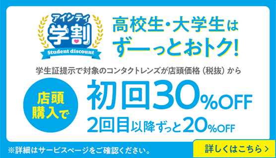 高校生・大学生はずーーっとおトク！ 学生証提示で対象のコンタクトレンズが店頭価格（税抜）から 店頭購入で初回30%OFF 2回目以降ずっと20%OFF ※詳細はサービスページをご確認ください。 詳しくはこちら ＞