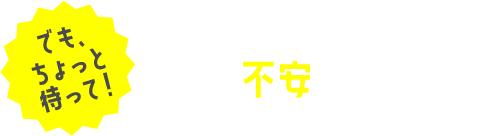 でも、ちょっと待って！こんな不安もあるよね？