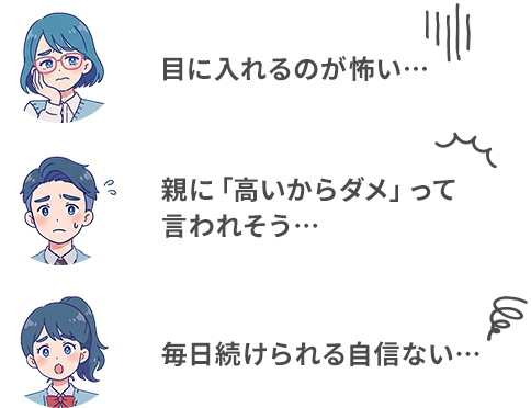 目に入れるのが怖い… 親に「高いからダメ」って言われそう… 毎日続けられる自信ない…