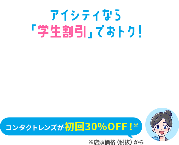 アイシティなら「学生割引」でおトク！ コンタクトレンズが初回30%OFF!※ ※店頭価格（税抜）から