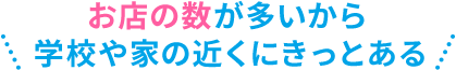 お店の数が多いから学校や家の近くにきっとある