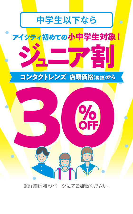 中学生以下なら アイシティ初めての小中学生対象！ジュニア割 コンタクトレンズ 店頭価格（税抜）から 30%OFF ※詳細は特設ページにてご確認ください。