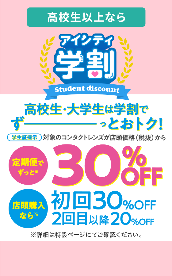 高校生以上なら アイシティ学割 Student discount 高校生・大学生は学割でずーーっとおトク！ 学生証提示 対象のコンタクトレンズが店頭価格（税抜）から 定期便でずっと※ 30% OFF 店頭購入なら 初回 30% OFF / 2回目以降 20%OFF ※詳細は特設ページにてご確認ください。