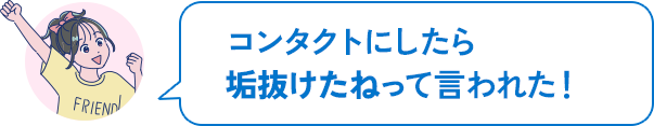 コンタクトにしたら垢抜けたねって言われた!