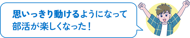 思いっきり動けるようになって部活が楽しくなった!