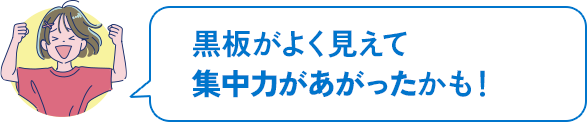 黒板がよく見えて集中力があがったかも!