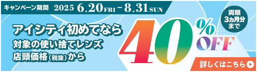 対象の使い捨てレンズ40％OFFキャンペーン。アイシティ初めてなら、対象の使い捨てレンズが店頭価格（税抜）から両眼3ヵ月分まで40％OFF！8/31(日)まで！詳しくはこちら